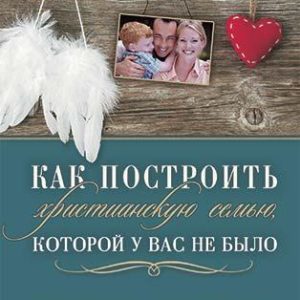 КАК ПОСТРОИТЬ ХРИСТИАНСКУЮ СЕМЬЮ, КОТОРОЙ У ВАС НЕ БЫЛО. Мэри Демут
