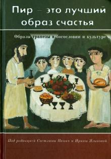 ПИР — ЭТО ЛУЧШИЙ ОБРАЗ СЧАСТЬЯ. Образы трапезы в богословии и культуре. под редакцией Светланы Панич и Ирины Языковой